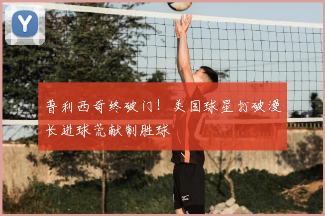 普利西奇终破门！美国球星打破漫长进球荒献制胜球