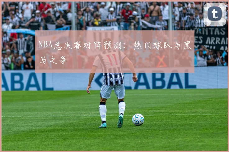 NBA总决赛对阵预测：热门球队与黑马之争