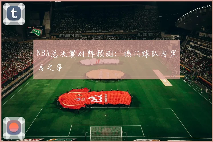 NBA总决赛对阵预测：热门球队与黑马之争