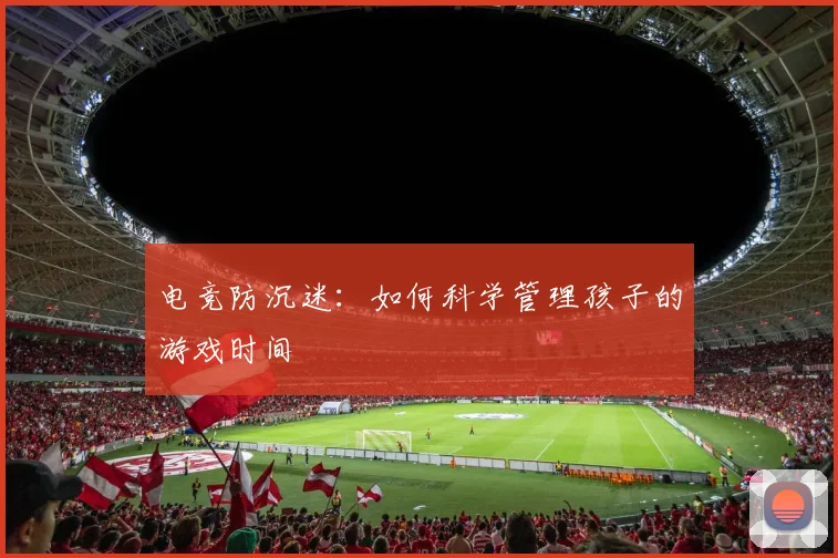 电竞防沉迷：如何科学管理孩子的游戏时间