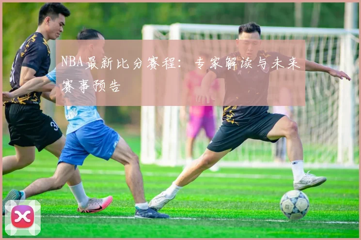 NBA最新比分赛程：专家解读与未来赛事预告