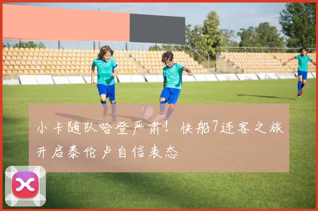 小卡随队哈登严肃！快船7连客之旅开启泰伦卢自信表态