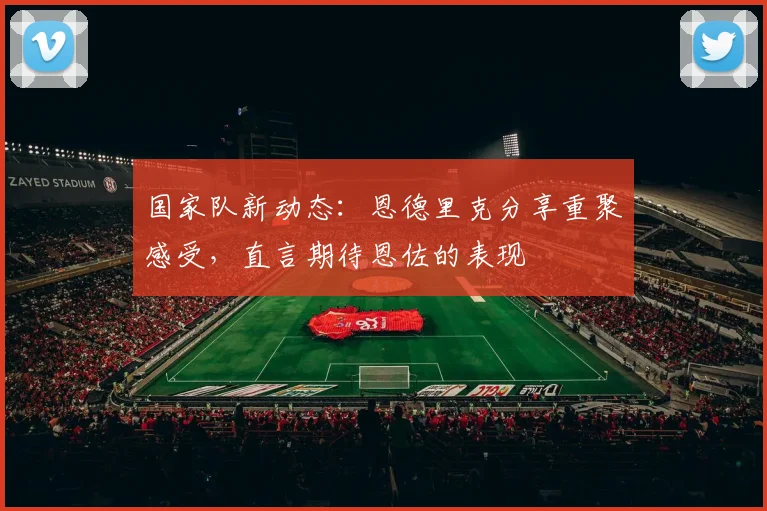 国家队新动态：恩德里克分享重聚感受，直言期待恩佐的表现