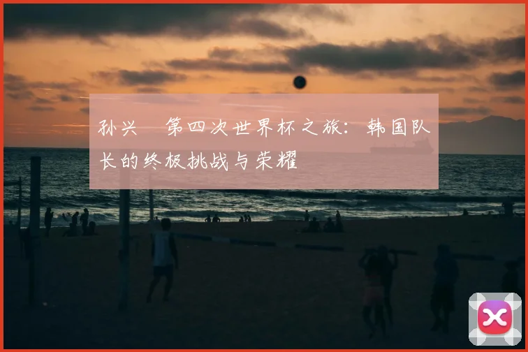 孙兴慜第四次世界杯之旅：韩国队长的终极挑战与荣耀