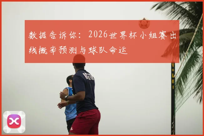 数据告诉你：2026世界杯小组赛出线概率预测与球队命运