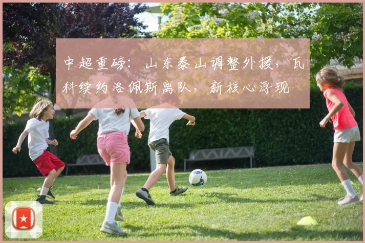 中超重磅：山东泰山调整外援，瓦科续约洛佩斯离队，新核心浮现