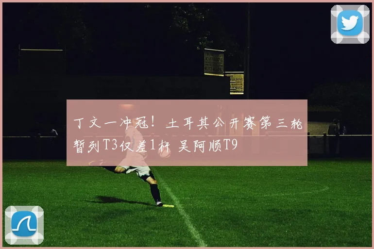 丁文一冲冠！土耳其公开赛第三轮暂列T3仅差1杆 吴阿顺T9