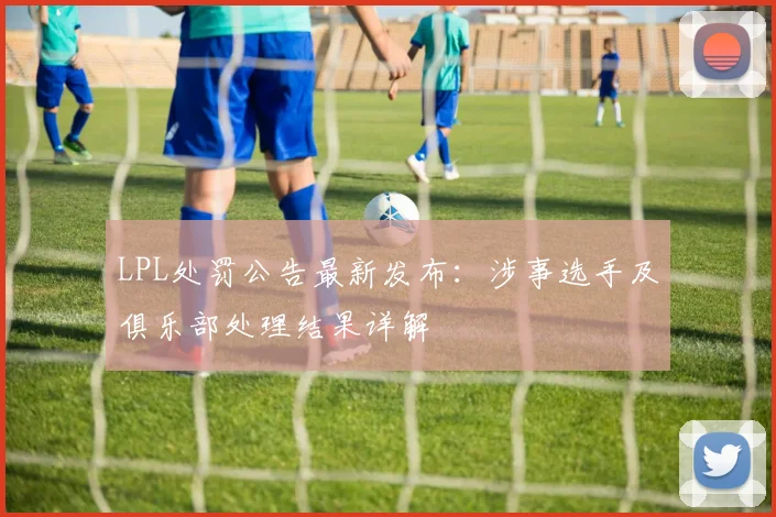 LPL处罚公告最新发布：涉事选手及俱乐部处理结果详解